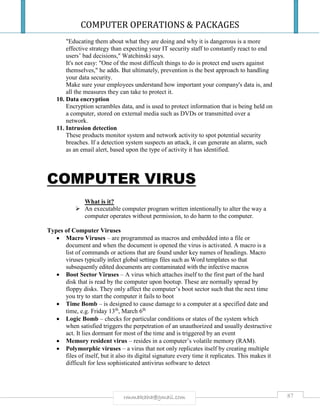 COMPUTER OPERATIONS & PACKAGES
87rmmakaha@gmail.com
"Educating them about what they are doing and why it is dangerous is a more
effective strategy than expecting your IT security staff to constantly react to end
users’ bad decisions," Watchinski says.
It's not easy: "One of the most difficult things to do is protect end users against
themselves," he adds. But ultimately, prevention is the best approach to handling
your data security.
Make sure your employees understand how important your company's data is, and
all the measures they can take to protect it.
10. Data encryption
Encryption scrambles data, and is used to protect information that is being held on
a computer, stored on external media such as DVDs or transmitted over a
network.
11. Intrusion detection
These products monitor system and network activity to spot potential security
breaches. If a detection system suspects an attack, it can generate an alarm, such
as an email alert, based upon the type of activity it has identified.
COMPUTER VIRUS
What is it?
 An executable computer program written intentionally to alter the way a
computer operates without permission, to do harm to the computer.
Types of Computer Viruses
 Macro Viruses – are programmed as macros and embedded into a file or
document and when the document is opened the virus is activated. A macro is a
list of commands or actions that are found under key names of headings. Macro
viruses typically infect global settings files such as Word templates so that
subsequently edited documents are contaminated with the infective macros
 Boot Sector Viruses – A virus which attaches itself to the first part of the hard
disk that is read by the computer upon bootup. These are normally spread by
floppy disks. They only affect the computer’s boot sector such that the next time
you try to start the computer it fails to boot
 Time Bomb – is designed to cause damage to a computer at a specified date and
time, e.g. Friday 13th
, March 6th
 Logic Bomb – checks for particular conditions or states of the system which
when satisfied triggers the perpetration of an unauthorized and usually destructive
act. It lies dormant for most of the time and is triggered by an event
 Memory resident virus – resides in a computer’s volatile memory (RAM).
 Polymorphic viruses – a virus that not only replicates itself by creating multiple
files of itself, but it also its digital signature every time it replicates. This makes it
difficult for less sophisticated antivirus software to detect
 
