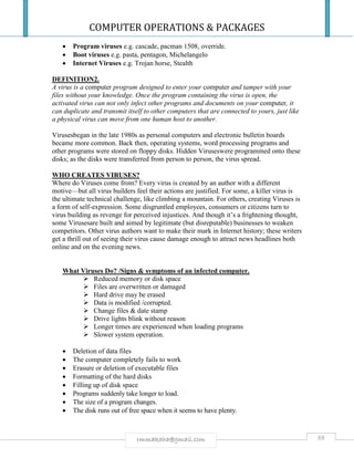 COMPUTER OPERATIONS & PACKAGES
88rmmakaha@gmail.com
 Program viruses e.g. cascade, pacman 1508, override.
 Boot viruses e.g. pasta, pentagon, Michelangelo
 Internet Viruses e.g. Trojan horse, Stealth
DEFINITION2.
A virus is a computer program designed to enter your computer and tamper with your
files without your knowledge. Once the program containing the virus is open, the
activated virus can not only infect other programs and documents on your computer, it
can duplicate and transmit itself to other computers that are connected to yours, just like
a physical virus can move from one human host to another.
Virusesbegan in the late 1980s as personal computers and electronic bulletin boards
became more common. Back then, operating systems, word processing programs and
other programs were stored on floppy disks. Hidden Viruseswere programmed onto these
disks; as the disks were transferred from person to person, the virus spread.
WHO CREATES VIRUSES?
Where do Viruses come from? Every virus is created by an author with a different
motive—but all virus builders feel their actions are justified. For some, a killer virus is
the ultimate technical challenge, like climbing a mountain. For others, creating Viruses is
a form of self-expression. Some disgruntled employees, consumers or citizens turn to
virus building as revenge for perceived injustices. And though it’s a frightening thought,
some Virusesare built and aimed by legitimate (but disreputable) businesses to weaken
competitors. Other virus authors want to make their mark in Internet history; these writers
get a thrill out of seeing their virus cause damage enough to attract news headlines both
online and on the evening news.
What Viruses Do? /Signs & symptoms of an infected computer.
 Reduced memory or disk space
 Files are overwritten or damaged
 Hard drive may be erased
 Data is modified /corrupted.
 Change files & date stamp
 Drive lights blink without reason
 Longer times are experienced when loading programs
 Slower system operation.
 Deletion of data files
 The computer completely fails to work
 Erasure or deletion of executable files
 Formatting of the hard disks
 Filling up of disk space
 Programs suddenly take longer to load.
 The size of a program changes.
 The disk runs out of free space when it seems to have plenty.
 