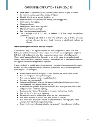 COMPUTER OPERATIONS & PACKAGES
89rmmakaha@gmail.com
 The CHKDSK command does not show the correct amount of bytes available.
 Bit errors frequently occur while running Windows.
 The disk drive is active when it should not be.
 The hard drive is inaccessible when booting from a floppy drive.
 Unrecognized files appear.
 File names change.
 The keyboard makes a clicking noise.
 The screen becomes distorted.
 Text on screen does unusual things.
 CMOS settings, AUTOEXEC.BAT, or CONFIG.SYS files change unexpectedly
(Symantec).
A large part of detection is anti-virus software. Like a doctor, anti-virus
software often uses the above listed symptoms to identify and eradicate an
infection.
What are the symptoms of an infected computer?
It’s not always easy to tell if your computer has been compromised. More than ever
before, the authors of viruses, worms, Trojans and spyware are going to great lengths to
hide their code and conceal what their programs are doing on an infected computer.
That’s why it’s essential to follow the advice given in this guide: in particular, install
Internet security software, make sure you apply security patches to your operating system
and applications and backup your data regularly.
It’s very difficult to provide a list of characteristic symptoms of a compromised computer
because the same symptoms can also be caused by hardware and/or software problems.
Here are just a few examples:
 Your computer behaves strangely, i.e. in a way that you haven’t seen before.
 You see unexpected messages or images.
 You hear unexpected sounds, played at random.
 Programs start unexpectedly.
 Your personal firewall tells you that an application has tried to connect to the
Internet (and it’s not a program that you ran).
 Your friends tell you that they have received e-mail messages from your address
and you haven’t sent them anything.
 Your computer ‘freezes’ frequently, or programs start running slowly.
 You get lots of system error messages.
 The operating system will not load when you start your computer.
 You notice that files or folders have been deleted or changed.
 You notice hard disk access (shown by one of the small flashing lights) when
you’re not aware of any programs running.
 Your web browser behaves erratically, e.g. you can’t close a browser window.
 