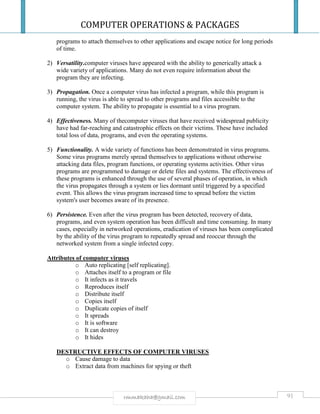 COMPUTER OPERATIONS & PACKAGES
91rmmakaha@gmail.com
programs to attach themselves to other applications and escape notice for long periods
of time.
2) Versatility.computer viruses have appeared with the ability to generically attack a
wide variety of applications. Many do not even require information about the
program they are infecting.
3) Propagation. Once a computer virus has infected a program, while this program is
running, the virus is able to spread to other programs and files accessible to the
computer system. The ability to propagate is essential to a virus program.
4) Effectiveness. Many of thecomputer viruses that have received widespread publicity
have had far-reaching and catastrophic effects on their victims. These have included
total loss of data, programs, and even the operating systems.
5) Functionality. A wide variety of functions has been demonstrated in virus programs.
Some virus programs merely spread themselves to applications without otherwise
attacking data files, program functions, or operating systems activities. Other virus
programs are programmed to damage or delete files and systems. The effectiveness of
these programs is enhanced through the use of several phases of operation, in which
the virus propagates through a system or lies dormant until triggered by a specified
event. This allows the virus program increased time to spread before the victim
system's user becomes aware of its presence.
6) Persistence. Even after the virus program has been detected, recovery of data,
programs, and even system operation has been difficult and time consuming. In many
cases, especially in networked operations, eradication of viruses has been complicated
by the ability of the virus program to repeatedly spread and reoccur through the
networked system from a single infected copy.
Attributes of computer viruses
o Auto replicating [self replicating].
o Attaches itself to a program or file
o It infects as it travels
o Reproduces itself
o Distribute itself
o Copies itself
o Duplicate copies of itself
o It spreads
o It is software
o It can destroy
o It hides
DESTRUCTIVE EFFECTS OF COMPUTER VIRUSES
o Cause damage to data
o Extract data from machines for spying or theft
 