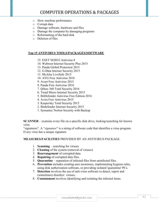 COMPUTER OPERATIONS & PACKAGES
92rmmakaha@gmail.com
o Slow machine performance
o Corrupt data
o Damage software, hardware and files
o Damage the computer by damaging programs
o Reformatting of the hard disk
o Deletion of files
Top 15 ANTIVIRUS TOOLS/PACKAGES/SOFTWARE
15. ESET NOD32 Antivirus 8
14. Webroot Internet Security Plus 2015
13. Panda Global Protection 2015
12. G-Data Internet Security 2015
11. McAfee LiveSafe 2015
10. AVG Free Antivirus 2016
9. Avast Free Antivirus 2015
8. Panda Free Antivirus 2016
7. Qihoo 360 Total Security 2016
6. Trend Micro Internet Security 2015
5. BitDefender Antivirus Free Edition 2016
4. Avira Free Antivirus 2015
3. Kaspersky Total Security 2015
2. Bitdefender Internet Security 2015
1. Symantec Norton Security with Backup
SCANNER – examine every file on a specific disk drive, looking/searching for known
virus
“signatures”. A “signature” is a string of software code that identifies a virus program.
Every virus has a unique signature
MEASURES/FACILITIES PROVIDED BY AN ANTIVIRUS PACKAGE.
1. Scanning – searching for viruses
2. Cleaning of the system (removal of viruses)
3. Rearrangement of corrupted data.
4. Repairing of corrupted data files.
5. Quarantine – separation of infected files from uninfected files.
6. Prevention includes creating user awareness, implementing hygiene rules,
using disk authorization software, or providing isolated 'quarantine' PCs.
7. Detection involves the use of anti-virus software to detect, report and
(sometimes) disinfect viruses..
8. Containment involves identifying and isolating the infected items.
 