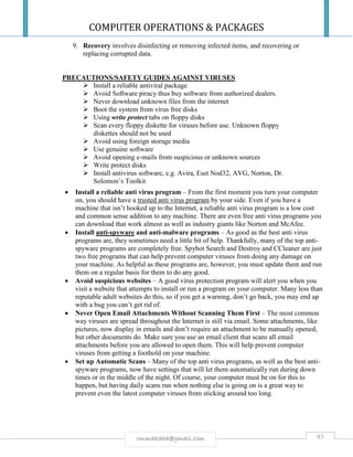 COMPUTER OPERATIONS & PACKAGES
93rmmakaha@gmail.com
9. Recovery involves disinfecting or removing infected items, and recovering or
replacing corrupted data.
PRECAUTIONS/SAFETY GUIDES AGAINST VIRUSES
 Install a reliable antiviral package
 Avoid Software piracy thus buy software from authorized dealers.
 Never download unknown files from the internet
 Boot the system from virus free disks
 Using write protect tabs on floppy disks
 Scan every floppy diskette for viruses before use. Unknown floppy
diskettes should not be used
 Avoid using foreign storage media
 Use genuine software
 Avoid opening e-mails from suspicious or unknown sources
 Write protect disks
 Install antivirus software, e.g. Avira, Eset Nod32, AVG, Norton, Dr.
Solomon’s Toolkit
 Install a reliable anti virus program – From the first moment you turn your computer
on, you should have a trusted anti virus program by your side. Even if you have a
machine that isn’t hooked up to the Internet, a reliable anti virus program is a low cost
and common sense addition to any machine. There are even free anti virus programs you
can download that work almost as well as industry giants like Norton and McAfee.
 Install anti-spyware and anti-malware programs – As good as the best anti virus
programs are, they sometimes need a little bit of help. Thankfully, many of the top anti-
spyware programs are completely free. Spybot Search and Destroy and CCleaner are just
two free programs that can help prevent computer viruses from doing any damage on
your machine. As helpful as these programs are, however, you must update them and run
them on a regular basis for them to do any good.
 Avoid suspicious websites – A good virus protection program will alert you when you
visit a website that attempts to install or run a program on your computer. Many less than
reputable adult websites do this, so if you get a warning, don’t go back, you may end up
with a bug you can’t get rid of.
 Never Open Email Attachments Without Scanning Them First – The most common
way viruses are spread throughout the Internet is still via email. Some attachments, like
pictures, now display in emails and don’t require an attachment to be manually opened,
but other documents do. Make sure you use an email client that scans all email
attachments before you are allowed to open them. This will help prevent computer
viruses from getting a foothold on your machine.
 Set up Automatic Scans – Many of the top anti virus programs, as well as the best anti-
spyware programs, now have settings that will let them automatically run during down
times or in the middle of the night. Of course, your computer must be on for this to
happen, but having daily scans run when nothing else is going on is a great way to
prevent even the latest computer viruses from sticking around too long.
 
