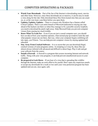 COMPUTER OPERATIONS & PACKAGES
94rmmakaha@gmail.com
 Watch Your Downloads – Part of the fun of the Internet is downloading music, movies
and other items. However, since these downloads are so massive, it can be easy to sneak
a virus along for the ride. Only download these files from trusted sites that you can count
on, or, at the very least, scan them before you open them.
 Updates, Updates, Updates – There is a reason why Windows has a feature called
Critical Updates. There is an entire branch of Microsoft dedicated to staying one step
ahead of the hackers out there so when they manage to fix a possible security loophole,
you need to download the patch right away. Help Microsoft help you prevent computer
viruses from causing too much trouble.
 Know What To Look For – Even if you are just a casual computer user, you should
have an idea of how your machine operates, what normal pop up windows look like and
what popular viruses are out there, that way, when your computer begins exhibiting tell
tale signs, you’ll know. You can help prevent computer viruses by staying updated and
educated.
 Stay Away From Cracked Software – It is so secret that you can download illegal,
cracked versions of some programs online. As tempting as it may be, these files are
almost always infested with advanced and difficult to detect bugs. Play it safe and get
your software from the source.
 Install a Firewall – A firewall is a program that screens incoming Internet and network
traffic. Along with your virus program, it can help prevent unauthorized access to your
computer.
 Be prepared to Lock Down – If you hear of a virus that is spreading like wildfire
through the Internet, make an extra effort to be careful. Don’t open any suspicious emails
or accept any downloads for a week or two until your virus protection program has been
updated and you are, once again, safe.
 