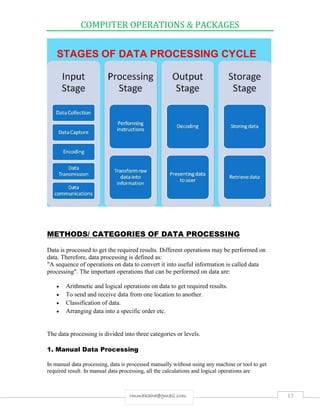 COMPUTER OPERATIONS & PACKAGES
13rmmakaha@gmail.com
METHODS/ CATEGORIES OF DATA PROCESSING
Data is processed to get the required results. Different operations may be performed on
data. Therefore, data processing is defined as:
"A sequence of operations on data to convert it into useful information is called data
processing". The important operations that can be performed on data are:
 Arithmetic and logical operations on data to get required results.
 To send and receive data from one location to another.
 Classification of data.
 Arranging data into a specific order etc.
The data processing is divided into three categories or levels.
1. Manual Data Processing
In manual data processing, data is processed manually without using any machine or tool to get
required result. In manual data processing, all the calculations and logical operations are
 