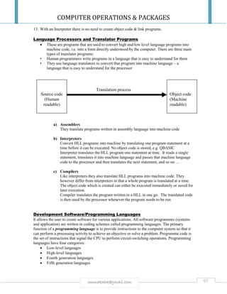 COMPUTER OPERATIONS & PACKAGES
97rmmakaha@gmail.com
Translation process
13. With an Interpreter there is no need to create object code & link programs.
Language Processors and Translator Programs
 These are programs that are used to convert high and low level language programs into
machine code, i.e. into a form directly understood by the computer. There are three main
types of translator programs:
• Human programmers write programs in a language that is easy to understand for them
• They use language translators to convert that program into machine language – a
language that is easy to understand for the processor
a) Assemblers
They translate programs written in assembly language into machine code
b) Interpreters
Convert HLL programs into machine by translating one program statement at a
time before it can be executed. No object code is stored, e.g. QBASIC
Interpreter translates the HLL program one statement at time. It reads a single
statement, translates it into machine language and passes that machine language
code to the processor and then translates the next statement, and so on …
c) Compilers
Like interpreters they also translate HLL programs into machine code. They
however differ from interpreters in that a whole program is translated at a time.
The object code which is created can either be executed immediately or saved for
later execution.
Compiler translates the program written in a HLL in one go. The translated code
is then used by the processor whenever the program needs to be run
Development Software/Programming Languages
It allows the user to create software for various applications. All software programmes (systems
and application) are written in coding schemes called programming languages. The primary
function of a programming language is to provide instructions to the computer system so that it
can perform a processing activity to achieve an objective or solve a problem. Programme code is
the set of instructions that signal the CPU to perform circuit-switching operations. Programming
languages have four categories:
 Low-level languages
 High-level languages
 Fourth generation languages
 Fifth generation languages
Source code
(Human
readable)
Object code
(Machine
readable)
 