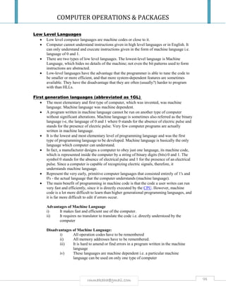 COMPUTER OPERATIONS & PACKAGES
98rmmakaha@gmail.com
Low Level Languages
 Low level computer languages are machine codes or close to it.
 Computer cannot understand instructions given in high level languages or in English. It
can only understand and execute instructions given in the form of machine language i.e.
language of 0 and 1.
 There are two types of low level languages. The lowest-level language is Machine
Language, which hides no details of the machine; not even the bit patterns used to form
instructions are abstracted.
 Low-level languages have the advantage that the programmer is able to tune the code to
be smaller or more efficient, and that more system-dependent features are sometimes
available. They have the disadvantage that they are often (usually?) harder to program
with than HLLs.
First generation languages (abbreviated as 1GL)
 The most elementary and first type of computer, which was invented, was machine
language. Machine language was machine dependent.
 A program written in machine language cannot be run on another type of computer
without significant alterations. Machine language is sometimes also referred as the binary
language i-e, the language of 0 and 1 where 0 stands for the absence of electric pulse and
stands for the presence of electric pulse. Very few computer programs are actually
written in machine language.
 It is the lowest and most elementary level of programming language and was the first
type of programming language to be developed. Machine language is basically the only
language which computer can understand.
 In fact, a manufacturer designs a computer to obey just one language, its machine code,
which is represented inside the computer by a string of binary digits (bits) 0 and 1. The
symbol 0 stands for the absence of electrical pulse and 1 for the presence of an electrical
pulse. Since a computer is capable of recognizing electric signals, therefore, it
understands machine language.
 Represent the very early, primitive computer languages that consisted entirely of 1's and
0's - the actual language that the computer understands (machine language).
 The main benefit of programming in machine code is that the code a user writes can run
very fast and efficiently, since it is directly executed by the CPU. However, machine
code is a lot more difficult to learn than higher generational programming languages, and
it is far more difficult to edit if errors occur.
Advantages of Machine Language
i) It makes fast and efficient use of the computer.
ii) It requires no translator to translate the code i.e. directly understood by the
computer
Disadvantages of Machine Language:
i) All operation codes have to be remembered
ii) All memory addresses have to be remembered.
iii) It is hard to amend or find errors in a program written in the machine
language
iv) These languages are machine dependent i.e. a particular machine
language can be used on only one type of computer
 