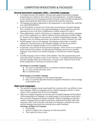 COMPUTER OPERATIONS & PACKAGES
99rmmakaha@gmail.com
Second generation languages (2GL) – Assembly Language
 As computer became more popular, it became quite apparent that machine language
programming was simply too slow tedious for most programmers. Assembly languages
are also called as low level language instead of using the string of members programmers
began using English like abbreviation to represent the elementary operation.
 The language provided an opportunity to the programmers to use English like words that
were called MNEMONICS.
 It was developed to overcome some of the many inconveniences of machine language.
This is another low level but a very important language in which operation codes and
operands are given in the form of alphanumeric symbols instead of 0’s and l’s.
 These alphanumeric symbols will be known as mnemonic codes and can have maximum
up to 5 letter combination e.g. ADD for addition, SUB for subtraction, START,LABEL
etc. Because of this feature it is also known as ‘Symbolic Programming Language’. This
language is also very difficult and needs a lot of practice to master it because very small
 English support is given to this language. The language mainly helps in compiler
orientations. The instructions of the Assembly language will also be converted to
machine codes by language translator to be executed by the computer.
 It represents a step up from the first generation languages. Allow for the use of symbolic
names instead of just numbers. Second generation languages are known as assembly
languages. Code written in an assembly language is converted into machine language
(1GL).
 Assembly language consists of letters of the alphabet. This makes programming much
easier than trying to program a series of zeros and ones. As an added programming assist,
assembly language makes use of mnemonics, or memory aids, which are easier for the
human programmer to recall than are numerical codes.
Advantages of Assembly Language
i) It is easier to understand and use as compared to machine language.
ii) It is easy to locate and correct errors.
iii) It is modified easily
Disadvantages of Assembly Language
i) Like machine language it is also machine dependent.
ii) Since it is machine dependent therefore programmer Should have the knowledge
of the hardware also.
High Level Languages
 The assembly languages started using English like words but still it was difficult to learn
these languages. High level languages are the computer language in which it is much
easier to write a program than the low level language.
 High level computer languages give formats close to English language and the purpose
of developing high level languages is to enable people to write programs easily and in
their own native language environment (English). High-level languages are basically
symbolic languages that use English words and/or mathematical symbols rather than
mnemonic codes. Each instruction in the high level language is translated into many
machine language instructions thus showing one-to-many translation
Advantages of High Level Language
 User-friendly
 Similar to English with vocabulary of words and symbols
 They require less time to write.
 