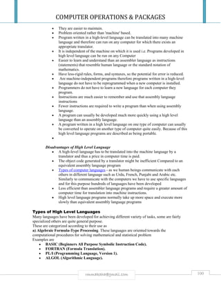 COMPUTER OPERATIONS & PACKAGES
100rmmakaha@gmail.com
 They are easier to maintain.
 Problem oriented rather than 'machine' based.
 Program written in a high-level language can be translated into many machine
language and therefore can run on any computer for which there exists an
appropriate translator.
 It is independent of the machine on which it is used i.e. Programs developed in
high level language can be run on any Computer
 Easier to learn and understand than an assembler language as instructions
(statements) that resemble human language or the standard notation of
mathematics.
 Have less-rigid rules, forms, and syntaxes, so the potential for error is reduced.
 Are machine-independent programs therefore programs written in a high-level
language do not have to be reprogrammed when a new computer is installed.
 Programmers do not have to learn a new language for each computer they
program.
 Instructions are much easier to remember and use that assembly language
instructions
 Fewer instructions are required to write a program than when using assembly
language.
 A program can usually be developed much more quickly using a high level
language than an assembly language.
 A program written in a high level language on one type of computer can usually
be converted to operate on another type of computer quite easily. Because of this
high level language programs are described as being portable.

Disadvantages of High Level Language
 A high-level language has to be translated into the machine language by a
translator and thus a price in computer time is paid.
 The object code generated by a translator might be inefficient Compared to an
equivalent assembly language program
 Types of computer languages - as we human beings communicate with each
others in different language such as Urdu, French, Punjabi and Arabic etc.
Similarly to communicate with the computers we have to use specific languages
and for this purpose hundreds of languages have been developed
 Less efficient than assembler language programs and require a greater amount of
computer time for translation into machine instructions.
 High level language programs normally take up more space and execute more
slowly than equivalent assembly language programs
Types of High Level Languages
Many languages have been developed for achieving different variety of tasks, some are fairly
specialized others are quite general purpose.
These are categorized according to their use as
a) Algebraic Formula-Type Processing. These languages are oriented towards the
computational procedures for solving mathematical and statistical problem
Examples are
 BASIC (Beginners All Purpose Symbolic Instruction Code).
 FORTRAN (Formula Translation).
 PL/I (Programming Language, Version 1).
 ALGOL (Algorithmic Language).
 