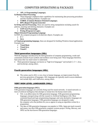 COMPUTER OPERATIONS & PACKAGES
101rmmakaha@gmail.com
 APL (A Programming Language).
b) Business Data Processing:
 These languages emphasize their capabilities for maintaining data processing procedures
and files handling problems. Examples are:
 COBOL (Common Business Oriented Language).
 RPG (Report Program Generator
b) String and List Processing: These are used for string manipulation including search for
patterns, inserting and deleting characters. Examples are:
 LISP (List Processing).
 Prolog (Program in Logic).
Object Oriented Programming Language
In OOP, the computer program is divided into objects. Examples are:
 C++
 Java
e) Visual programming language: these are designed for building Windows-based applications
Examples are:
 Visual Basic
 Visual Java
 Visual C
Third generation languages (3GL)
With the languages introduced by the third generation of computer programming, words and
commands (instead of just symbols and numbers) were being used. These languages therefore,
had syntax that was much easier to understand.
 Third generation languages are known as "high level languages" and include C, C++, Java,
and JavaScript, among others.
Fourth generation languages (4GL)
 The syntax used in 4GL is very close to human language, an improvement from the
pervious generation of languages. 4GL languages are typically used to access databases
and include SQL and ColdFusion, among others.
VERY HIGH LEVEL LANGUAGES (VHLL)
Fifth generation languages (5GL)
Fifth generation languages are currently being used for neural networks. A nueral network is a
form of artificial intelligence that attempts to imitate how the human mind works.
 5GL is an abbreviation for fifth-generation language. Fifth-generation programming
languages emerged along with the research in Artificial Intelligence (AI). Most
constraint-based and logic programming languages and some declarative languages are
fifth-generation languages. Fifth-generation languages are designed to make
the computer solve the problem for you as oppose to using an algorithm written by a
programmer.
 The idea of fifth generation languages was popular in 1990s. Japan put much research
and money into their fifth-generation computer systems project. Prolog, Mercury, and
OPS5 are the best known fifth-generation languages.
 