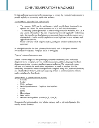 COMPUTER OPERATIONS & PACKAGES
105rmmakaha@gmail.com
System software is computer software designed to operate the computer hardware and to
provide a platform for running application software.
The most basic types of system software are:
 The computer BIOS and device firmware, which provide basic functionality to
operate and control the hardware connected to or built into the computer.
 The operating system (prominent examples being Microsoft Windows, Mac OS X
and Linux), which allows the parts of a computer to work together by performing
tasks like transferring data between memory and disks or rendering output onto a
display device. It also provides a platform to run high-level system software and
application software.
 Utility software, which helps to analyze, configure, optimize and maintain the
computer.
In some publications, the term system software is also used to designate software
development tools (like a compiler, linker or debugger).
Types of system software programs
System software helps use the operating system and computer system. It includes
diagnostic tools, compilers, servers, windowing systems, utilities, language translator,
data communication programs, database systems and more. The purpose of system
software is to insulate the applications programmer as much as possible from the
complexity and specific details of the particular computer being used, especially memory
and other hardware features, and such accessory devices as communications, printers,
readers, displays, keyboards, etc.
Specific kinds of system software include:
 Loaders
 Linkers
 Utility software
 Desktop environment / Graphical user interface
 Shells
 BIOS
 Hypervisors
 Boot loaders
 Database Management Systems(SQL, NoSQL)
If system software is stored on non-volatile memory such as integrated circuits, it is
usually termed firmware.
 