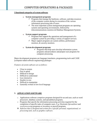 COMPUTER OPERATIONS & PACKAGES
106rmmakaha@gmail.com
3 functional categories of system software
System management programs
 Programs that manage the hardware, software, and data resources
of the computer system during its execution of the various
information processing jobs of users.
 The most important system management programs are operating
systems and operating environments, followed by
telecommunications monitors & Database Management Systems.
System support programs
 Programs that support the operations and management of a
computer system by providing a variety of support services.
 Major support programs are system utilities, performance
monitors, & security monitors.
System development programs
 Programs that help users develop information system
programs and procedures and prepare user programs for
computer processing.
Major development programs are language translators, programming tools and CASE
[computer-aided software engineering] packages
Features of system software are as follows:
 Close to system
 Fast in speed
 Difficult to design
 Difficult to understand
 Less interactive
 Smaller in size
 Difficult to manipulate
 Generally written in low-level language
3. APPLICATION SOFTWARE
o Applications software comprises programs designed for an end user, such as word
processors, database systems, and spreadsheet programs.
o Programs that specify the information processing activities required for the
completion of specific tasks of computer users. E.g. Electronic Spreadsheet and
word processing programs or inventory or payroll programs.
 Software that is designed and written for a specific personal, organizational, or
processing task, such as graphics software.
 