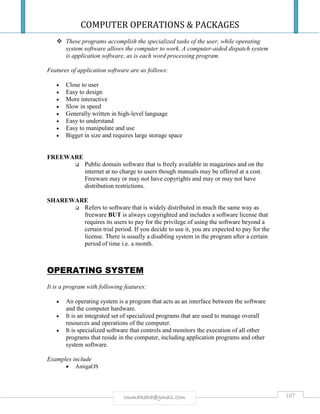 COMPUTER OPERATIONS & PACKAGES
107rmmakaha@gmail.com
 These programs accomplish the specialized tasks of the user, while operating
system software allows the computer to work. A computer-aided dispatch system
is application software, as is each word processing program.
Features of application software are as follows:
 Close to user
 Easy to design
 More interactive
 Slow in speed
 Generally written in high-level language
 Easy to understand
 Easy to manipulate and use
 Bigger in size and requires large storage space
FREEWARE
 Public domain software that is freely available in magazines and on the
internet at no charge to users though manuals may be offered at a cost.
Freeware may or may not have copyrights and may or may not have
distribution restrictions.
SHAREWARE
 Refers to software that is widely distributed in much the same way as
freeware BUT is always copyrighted and includes a software license that
requires its users to pay for the privilege of using the software beyond a
certain trial period. If you decide to use it, you are expected to pay for the
license. There is usually a disabling system in the program after a certain
period of time i.e. a month.
OPERATING SYSTEM
It is a program with following features:
 An operating system is a program that acts as an interface between the software
and the computer hardware.
 It is an integrated set of specialized programs that are used to manage overall
resources and operations of the computer.
 It is specialized software that controls and monitors the execution of all other
programs that reside in the computer, including application programs and other
system software.
Examples include
 AmigaOS
 