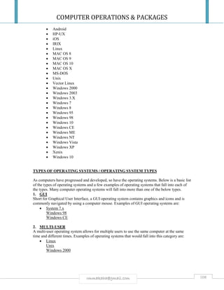 COMPUTER OPERATIONS & PACKAGES
108rmmakaha@gmail.com
 Android
 HP-UX
 iOS
 IRIX
 Linux
 MAC OS 8
 MAC OS 9
 MAC OS 10
 MAC OS X
 MS-DOS
 Unix
 Vector Linux
 Windows 2000
 Windows 2003
 Windows 3.X
 Windows 7
 Windows 8
 Windows 95
 Windows 98
 Windows 10
 Windows CE
 Windows ME
 Windows NT
 Windows Vista
 Windows XP
 Xenix
 Windows 10
TYPES OF OPERATING SYSTEMS / OPERATING SYSTEM TYPES
As computers have progressed and developed, so have the operating systems. Below is a basic list
of the types of operating systems and a few examples of operating systems that fall into each of
the types. Many computer operating systems will fall into more than one of the below types.
1. GUI
Short for Graphical User Interface, a GUI operating system contains graphics and icons and is
commonly navigated by using a computer mouse. Examples of GUI operating systems are:
 System 7.x
Windows 98
Windows CE
2. MULTI-USER
A multi-user operating system allows for multiple users to use the same computer at the same
time and different times. Examples of operating systems that would fall into this category are:
 Linux
Unix
Windows 2000
 