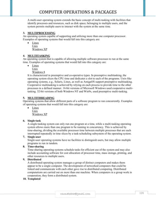 COMPUTER OPERATIONS & PACKAGES
109rmmakaha@gmail.com
A multi-user operating system extends the basic concept of multi-tasking with facilities that
identify processes and resources, such as disk space, belonging to multiple users, and the
system permits multiple users to interact with the system at the same time.
3. MULTIPROCESSING
An operating system capable of supporting and utilizing more than one computer processor.
Examples of operating systems that would fall into this category are:
 Linux
Unix
Windows XP
4. MULTITASKING
An operating system that is capable of allowing multiple software processes to run at the same
time. Examples of operating systems that would fall into this category are:
 Linux
Unix
Windows 8
It is characterized in preemptive and co-operative types. In preemptive multitasking, the
operating system slices the CPU time and dedicates a slot to each of the programs. Unix-like
operating systems, e.g., Solaris, Linux, as well as AmigaOS support preemptive multitasking.
Cooperative multitasking is achieved by relying on each process to provide time to the other
processes in a defined manner. 16-bit versions of Microsoft Windows used cooperative multi-
tasking. 32-bit versions of both Windows NT and Win9x, used preemptive multi-tasking.
5. MULTITHREADING
Operating systems that allow different parts of a software program to run concurrently. Examples
of operating systems that would fall into this category are:
 Linux
Unix
Windows XP
6. Single-task
A single-tasking system can only run one program at a time, while a multi-tasking operating
system allows more than one program to be running in concurrency. This is achieved by
time-sharing, dividing the available processor time between multiple processes that are each
interrupted repeatedly in time slices by a task-scheduling subsystem of the operating system.
7. Single-user
Single-user operating systems have no facilities to distinguish users, but may allow multiple
programs to run in tandem.
8. Time-sharing
Time-sharing operating systems schedule tasks for efficient use of the system and may also
include accounting software for cost allocation of processor time, mass storage, printing, and
other resources to multiple users.
9. Distributed
A distributed operating system manages a group of distinct computers and makes them
appear to be a single computer. The development of networked computers that could be
linked and communicate with each other gave rise to distributed computing. Distributed
computations are carried out on more than one machine. When computers in a group work in
cooperation, they form a distributed system.
10. Templated
 