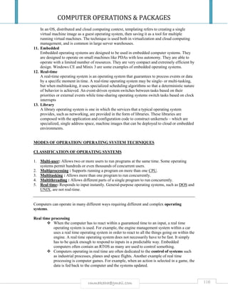 COMPUTER OPERATIONS & PACKAGES
110rmmakaha@gmail.com
In an OS, distributed and cloud computing context, templating refers to creating a single
virtual machine image as a guest operating system, then saving it as a tool for multiple
running virtual machines. The technique is used both in virtualization and cloud computing
management, and is common in large server warehouses.
11. Embedded
Embedded operating systems are designed to be used in embedded computer systems. They
are designed to operate on small machines like PDAs with less autonomy. They are able to
operate with a limited number of resources. They are very compact and extremely efficient by
design. Windows CE and Minix 3 are some examples of embedded operating systems.
12. Real-time
A real-time operating system is an operating system that guarantees to process events or data
by a specific moment in time. A real-time operating system may be single- or multi-tasking,
but when multitasking, it uses specialized scheduling algorithms so that a deterministic nature
of behavior is achieved. An event-driven system switches between tasks based on their
priorities or external events while time-sharing operating systems switch tasks based on clock
interrupts
13. Library
A library operating system is one in which the services that a typical operating system
provides, such as networking, are provided in the form of libraries. These libraries are
composed with the application and configuration code to construct unikernels – which are
specialized, single address space, machine images that can be deployed to cloud or embedded
environments.
MODES OF OPERATION/ OPERATING SYSTEM TECHNIQUES
CLASSIFICATION OF OPERATING SYSTEMS
1. Multi-user: Allows two or more users to run programs at the same time. Some operating
systems permit hundreds or even thousands of concurrent users.
2. Multiprocessing : Supports running a program on more than one CPU.
3. Multitasking : Allows more than one program to run concurrently.
4. Multithreading : Allows different parts of a single program to run concurrently.
5. Real time: Responds to input instantly. General-purpose operating systems, such as DOS and
UNIX, are not real-time.
Computers can operate in many different ways requiring different and complex operating
systems.
Real time processing
 When the computer has to react within a guaranteed time to an input, a real time
operating system is used. For example, the engine management system within a car
uses a real time operating system in order to react to all the things going on within the
engine. A real time operating system does not necessarily have to be fast. It simply
has to be quick enough to respond to inputs in a predictable way. Embedded
computers often contain an RTOS as many are used to control something.
 Computers operating in real time are often dedicated to the control of systems such
as industrial processes, planes and space flights. Another example of real time
processing is computer games. For example, when an action is selected in a game, the
data is fed back to the computer and the systems updated.
 