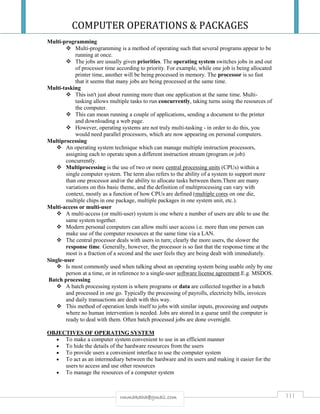 COMPUTER OPERATIONS & PACKAGES
111rmmakaha@gmail.com
Multi-programming
 Multi-programming is a method of operating such that several programs appear to be
running at once.
 The jobs are usually given priorities. The operating system switches jobs in and out
of processor time according to priority. For example, while one job is being allocated
printer time, another will be being processed in memory. The processor is so fast
that it seems that many jobs are being processed at the same time.
Multi-tasking
 This isn't just about running more than one application at the same time. Multi-
tasking allows multiple tasks to run concurrently, taking turns using the resources of
the computer.
 This can mean running a couple of applications, sending a document to the printer
and downloading a web page.
 However, operating systems are not truly multi-tasking - in order to do this, you
would need parallel processors, which are now appearing on personal computers.
Multiprocessing
 An operating system technique which can manage multiple instruction processors,
assigning each to operate upon a different instruction stream (program or job)
concurrently.
 Multiprocessing is the use of two or more central processing units (CPUs) within a
single computer system. The term also refers to the ability of a system to support more
than one processor and/or the ability to allocate tasks between them.There are many
variations on this basic theme, and the definition of multiprocessing can vary with
context, mostly as a function of how CPUs are defined (multiple cores on one die,
multiple chips in one package, multiple packages in one system unit, etc.).
Multi-access or multi-user
 A multi-access (or multi-user) system is one where a number of users are able to use the
same system together.
 Modern personal computers can allow multi user access i.e. more than one person can
make use of the computer resources at the same time via a LAN.
 The central processor deals with users in turn; clearly the more users, the slower the
response time. Generally, however, the processor is so fast that the response time at the
most is a fraction of a second and the user feels they are being dealt with immediately.
Single-user
 Is most commonly used when talking about an operating system being usable only by one
person at a time, or in reference to a single-user software license agreement.E.g. MSDOS.
Batch processing
 A batch processing system is where programs or data are collected together in a batch
and processed in one go. Typically the processing of payrolls, electricity bills, invoices
and daily transactions are dealt with this way.
 This method of operation lends itself to jobs with similar inputs, processing and outputs
where no human intervention is needed. Jobs are stored in a queue until the computer is
ready to deal with them. Often batch processed jobs are done overnight.
OBJECTIVES OF OPERATING SYSTEM
 To make a computer system convenient to use in an efficient manner
 To hide the details of the hardware resources from the users
 To provide users a convenient interface to use the computer system
 To act as an intermediary between the hardware and its users and making it easier for the
users to access and use other resources
 To manage the resources of a computer system
 