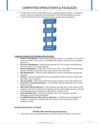 COMPUTER OPERATIONS & PACKAGES
112rmmakaha@gmail.com
 To keep track of who is using which resource, granting resource requests, according for
resource using and mediating conflicting requests from different programs and users
 To provide efficient and fair sharing of resources among users and programs
CHARACTERISTICS OF OPERATING SYSTEM
 Memory Management -- keeps tracks of primary memory i.e. what part of it is in use by
whom, what part is not in use etc. and allocates the memory when a process or program
requests it.
 Processor Management -- allocates the processor (CPU) to a process and deallocates
processor when it is no longer required.
 Device Management -- keeps track of all devices. This is also called I/O controller that
decides which process gets the device, when, and for how much time.
 File Management -- allocates and de-allocates the resources and decides who gets the
resources.
 Security -- prevents unauthorized access to programs and data by means of passwords
and similar other techniques.
 Job accounting -- keeps track of time and resources used by various jobs and/or users.
 Control over system performance -- records delays between request for a service and
from the system.
 Interaction with the operators -- The interaction may take place via the console of the
computer in the form of instructions. Operating System acknowledges the same, does the
corresponding action and informs the operation by a display screen.
 Error-detecting aids -- Production of dumps, traces, error messages and other
debugging and error-detecting methods.
 Coordination between other software and users -- Coordination and assignment of
compilers, interpreters, assemblers and other software to the various users of the
computer systems.
MAJOR OPERATING SYSTEMS
MS-DOS (Microsoft Disk Operating System)
 It has been widely used especially before 1995 when the new Windows 95 took over.
 