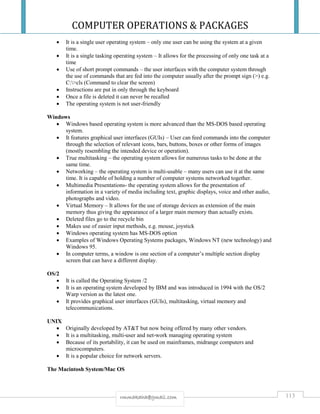 COMPUTER OPERATIONS & PACKAGES
113rmmakaha@gmail.com
 It is a single user operating system – only one user can be using the system at a given
time.
 It is a single tasking operating system – It allows for the processing of only one task at a
time
 Use of short prompt commands – the user interfaces with the computer system through
the use of commands that are fed into the computer usually after the prompt sign (>) e.g.
C:>cls (Command to clear the screen)
 Instructions are put in only through the keyboard
 Once a file is deleted it can never be recalled
 The operating system is not user-friendly
Windows
 Windows based operating system is more advanced than the MS-DOS based operating
system.
 It features graphical user interfaces (GUIs) – User can feed commands into the computer
through the selection of relevant icons, bars, buttons, boxes or other forms of images
(mostly resembling the intended device or operation).
 True multitasking – the operating system allows for numerous tasks to be done at the
same time.
 Networking – the operating system is multi-usable – many users can use it at the same
time. It is capable of holding a number of computer systems networked together.
 Multimedia Presentations- the operating system allows for the presentation of
information in a variety of media including text, graphic displays, voice and other audio,
photographs and video.
 Virtual Memory – It allows for the use of storage devices as extension of the main
memory thus giving the appearance of a larger main memory than actually exists.
 Deleted files go to the recycle bin
 Makes use of easier input methods, e.g. mouse, joystick
 Windows operating system has MS-DOS option
 Examples of Windows Operating Systems packages, Windows NT (new technology) and
Windows 95.
 In computer terms, a window is one section of a computer’s multiple section display
screen that can have a different display.
OS/2
 It is called the Operating System /2
 It is an operating system developed by IBM and was introduced in 1994 with the OS/2
Warp version as the latest one.
 It provides graphical user interfaces (GUIs), multitasking, virtual memory and
telecommunications.
UNIX
 Originally developed by AT&T but now being offered by many other vendors.
 It is a multitasking, multi-user and net-work managing operating system
 Because of its portability, it can be used on mainframes, midrange computers and
microcomputers.
 It is a popular choice for network servers.
The Macintosh System/Mac OS
 