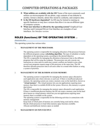 COMPUTER OPERATIONS & PACKAGES
115rmmakaha@gmail.com
 What utilities are available with the OS? Some of the most commonly used
utilities on microcomputer OS are delete, copy contents of one diskette to
another, format a diskette, delete files stored in a diskette, and compress data.
 Is the OS hardware dependent? An OS may be limited to running on
specific hardware or may have versions that allow it to run on different types
of computer systems.
 What user interface is offered by the operating system? Graphical User
Interface and Command Driven User Interface are examples of user
interfaces. See Interface section.
ROLES (functions) OF THE OPERATING SYSTEM– see
characteristics above
The operating system has various roles:
1. MANAGEMENT OF THE PROCESSOR:
The operating system is responsible for managing allocation of the processor between
the different programs using a scheduling algorithm. The type of scheduler is totally
dependent on the operating system, according to the desired objective.
The OS is responsible for managing the allocation of processor time to the different
programs that will be using the computer. The processor can only execute one
instruction at a time and in a multi-user system, conflicts are bound to arise when
several user programs request usage of the processor at the same time. The OS
therefore allocates processor time to all users either in a round robin fashion or using
a system of priorities.
2. MANAGEMENT OF THE RANDOM ACCESS MEMORY:
The operating system is responsible for managing the memory space allocated to
each application and, where relevant, to each user. If there is insufficient physical
memory, the operating system can create a memory zone on the hard drive, known as
"virtual memory". The virtual memory lets you run applications requiring more
memory than there is available RAM on the system. However, this memory is a great
deal slower.
The OS is responsible for managing the memory space allocated to each application.
If there is insufficient physical memory the OS can create a memory zone on the hard
drive known as virtual memory which lets you run applications requiring more
memory than is available on the system.
The operating system is responsible for the following activities in connections with
memory management.
Keep track of which parts of memory are currently being used and by whom.
Decide which processes to load when memory space becomes available.
Allocate and deallocate memory space as needed
3. MANAGEMENT OF INPUT/OUTPUT:
 