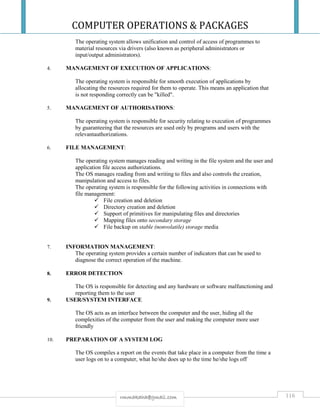 COMPUTER OPERATIONS & PACKAGES
116rmmakaha@gmail.com
The operating system allows unification and control of access of programmes to
material resources via drivers (also known as peripheral administrators or
input/output administrators).
4. MANAGEMENT OF EXECUTION OF APPLICATIONS:
The operating system is responsible for smooth execution of applications by
allocating the resources required for them to operate. This means an application that
is not responding correctly can be "killed".
5. MANAGEMENT OF AUTHORISATIONS:
The operating system is responsible for security relating to execution of programmes
by guaranteeing that the resources are used only by programs and users with the
relevantauthorizations.
6. FILE MANAGEMENT:
The operating system manages reading and writing in the file system and the user and
application file access authorizations.
The OS manages reading from and writing to files and also controls the creation,
manipulation and access to files.
The operating system is responsible for the following activities in connections with
file management:
 File creation and deletion
 Directory creation and deletion
 Support of primitives for manipulating files and directories
 Mapping files onto secondary storage
 File backup on stable (nonvolatile) storage media
7. INFORMATION MANAGEMENT:
The operating system provides a certain number of indicators that can be used to
diagnose the correct operation of the machine.
8. ERROR DETECTION
The OS is responsible for detecting and any hardware or software malfunctioning and
reporting them to the user
9. USER/SYSTEM INTERFACE
The OS acts as an interface between the computer and the user, hiding all the
complexities of the computer from the user and making the computer more user
friendly
10. PREPARATION OF A SYSTEM LOG
The OS compiles a report on the events that take place in a computer from the time a
user logs on to a computer, what he/she does up to the time he/she logs off
 