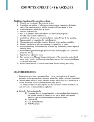 COMPUTER OPERATIONS & PACKAGES
117rmmakaha@gmail.com
Additional Functions of the operating system:
 Controls and coordinates the computer system
 Scheduling and loading of jobs to provide continuous processing. So that no
parts of the computer system are idle for any significant period of time.
 It is a platform for application programs
 Provides user interface
 Acts as an interface between hardware and application programs
 Provides error correctional routines
 Control over selection and operation of input-output devices & file handling.
 Records details of processing for control analysis
 File management, control the creation, deletion, saving and access of files
 Memory management, allocates memory to various jobs or tasks
 Multiprogramming, multiprocessing, multitasking, timesharing, housekeeping &
handling errors.
 Resource management manages processor time, memory space, disk space and
peripheral devices.
 Reports errors when they occur.
 Task management. Manage the accomplishment of the computing tasks of end
users. It may involve multitasking capability where several computing tasks can
occur at the same time.
 Minimizes the amount of human intervention required during processing.
COMPUTER INTERFACE
 Is part of the operating system that allows you to communicate with it or the
computer so that you can load programs, access files, and accomplish other tasks?
 When a person interacts with a computer he uses a User Interface, which can be a
screen, keyboard, mouse, scanners or other input devices.
 The interaction between the computer and the user or the control of the flow of
data between a computer and its peripherals.
 Basically the interface can be
 Command driven- include operating systems and database languages
that provide users with flashes of text and in which users would
generally type in their command to perform an action.
 Menu driven
 GUI- point and click
 WIMP interface
 