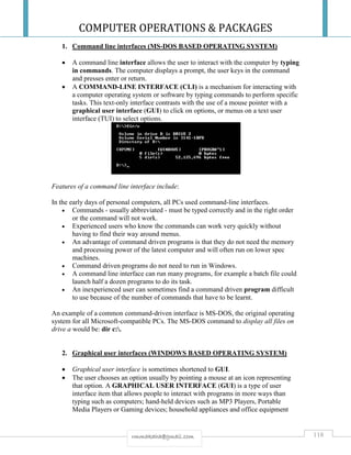COMPUTER OPERATIONS & PACKAGES
118rmmakaha@gmail.com
1. Command line interfaces (MS-DOS BASED OPERATING SYSTEM)
 A command line interface allows the user to interact with the computer by typing
in commands. The computer displays a prompt, the user keys in the command
and presses enter or return.
 A COMMAND-LINE INTERFACE (CLI) is a mechanism for interacting with
a computer operating system or software by typing commands to perform specific
tasks. This text-only interface contrasts with the use of a mouse pointer with a
graphical user interface (GUI) to click on options, or menus on a text user
interface (TUI) to select options.
Features of a command line interface include:
In the early days of personal computers, all PCs used command-line interfaces.
 Commands - usually abbreviated - must be typed correctly and in the right order
or the command will not work.
 Experienced users who know the commands can work very quickly without
having to find their way around menus.
 An advantage of command driven programs is that they do not need the memory
and processing power of the latest computer and will often run on lower spec
machines.
 Command driven programs do not need to run in Windows.
 A command line interface can run many programs, for example a batch file could
launch half a dozen programs to do its task.
 An inexperienced user can sometimes find a command driven program difficult
to use because of the number of commands that have to be learnt.
An example of a common command-driven interface is MS-DOS, the original operating
system for all Microsoft-compatible PCs. The MS-DOS command to display all files on
drive a would be: dir c:.
2. Graphical user interfaces (WINDOWS BASED OPERATING SYSTEM)
 Graphical user interface is sometimes shortened to GUI.
 The user chooses an option usually by pointing a mouse at an icon representing
that option. A GRAPHICAL USER INTERFACE (GUI) is a type of user
interface item that allows people to interact with programs in more ways than
typing such as computers; hand-held devices such as MP3 Players, Portable
Media Players or Gaming devices; household appliances and office equipment
 