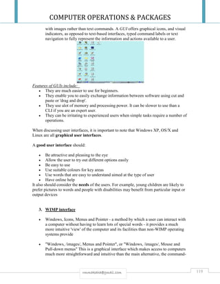 COMPUTER OPERATIONS & PACKAGES
119rmmakaha@gmail.com
with images rather than text commands. A GUI offers graphical icons, and visual
indicators, as opposed to text-based interfaces, typed command labels or text
navigation to fully represent the information and actions available to a user.
Features of GUIs include:
 They are much easier to use for beginners.
 They enable you to easily exchange information between software using cut and
paste or 'drag and drop'.
 They use alot of memory and processing power. It can be slower to use than a
CLI if you are an expert user.
 They can be irritating to experienced users when simple tasks require a number of
operations.
When discussing user interfaces, it is important to note that Windows XP, OS/X and
Linux are all graphical user interfaces.
A good user interface should:
 Be attractive and pleasing to the eye
 Allow the user to try out different options easily
 Be easy to use
 Use suitable colours for key areas
 Use words that are easy to understand aimed at the type of user
 Have online help
It also should consider the needs of the users. For example, young children are likely to
prefer pictures to words and people with disabilities may benefit from particular input or
output devices
3. WIMP interface
 Windows, Icons, Menus and Pointer - a method by which a user can interact with
a computer without having to learn lots of special words - it provides a much
more intuitive 'view' of the computer and its facilities than non-WIMP operating
systems provide
 "Windows, /images/, Menus and Pointer", or "Windows, /images/, Mouse and
Pull-down menus" This is a graphical interface which makes access to computers
much more straightforward and intuitive than the main alternative, the command-
 