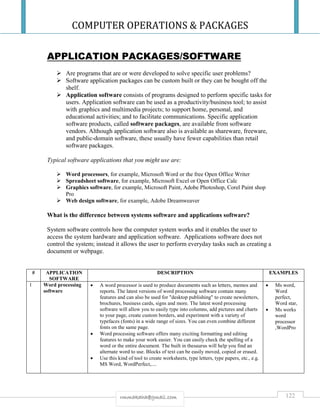 COMPUTER OPERATIONS & PACKAGES
122rmmakaha@gmail.com
APPLICATION PACKAGES/SOFTWARE
 Are programs that are or were developed to solve specific user problems?
 Software application packages can be custom built or they can be bought off the
shelf.
 Application software consists of programs designed to perform specific tasks for
users. Application software can be used as a productivity/business tool; to assist
with graphics and multimedia projects; to support home, personal, and
educational activities; and to facilitate communications. Specific application
software products, called software packages, are available from software
vendors. Although application software also is available as shareware, freeware,
and public-domain software, these usually have fewer capabilities than retail
software packages.
Typical software applications that you might use are:
 Word processors, for example, Microsoft Word or the free Open Office Writer
 Spreadsheet software, for example, Microsoft Excel or Open Office Calc
 Graphics software, for example, Microsoft Paint, Adobe Photoshop, Corel Paint shop
Pro
 Web design software, for example, Adobe Dreamweaver
What is the difference between systems software and applications software?
System software controls how the computer system works and it enables the user to
access the system hardware and application software. Applications software does not
control the system; instead it allows the user to perform everyday tasks such as creating a
document or webpage.
# APPLICATION
SOFTWARE
DESCRIPTION EXAMPLES
1 Word processing
software
 A word processor is used to produce documents such as letters, memos and
reports. The latest versions of word processing software contain many
features and can also be used for "desktop publishing" to create newsletters,
brochures, business cards, signs and more. The latest word processing
software will allow you to easily type into columns, add pictures and charts
to your page, create custom borders, and experiment with a variety of
typefaces (fonts) in a wide range of sizes. You can even combine different
fonts on the same page.
 Word processing software offers many exciting formatting and editing
features to make your work easier. You can easily check the spelling of a
word or the entire document. The built in thesaurus will help you find an
alternate word to use. Blocks of text can be easily moved, copied or erased.
 Use this kind of tool to create worksheets, type letters, type papers, etc., e.g.
MS Word, WordPerfect,....
 Ms word,
Word
perfect,
Word star,
 Ms works
word
processor
,WordPro
 