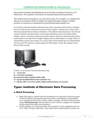 COMPUTER OPERATIONS & PACKAGES
16rmmakaha@gmail.com
input and the computer automatically processes the data according to the given set of
instructions. The computer is also known as electronic data processing machine.
This method of processing data is very fast and accurate. For example, in a computerized
education environment results of students are prepared through computer; in banks,
accounts of customers are maintained (or processed) through computers etc.
It is the latest and fastest method of data processing. Data is processed with the help of computer.
First of all, data and set of instructions are given to the computer. Computer gives output results
after processing the data according to instructions. This method of data processing is very fast and
accurate. Electronic data processing is used in banks and business firms, Government offices,
colleges, schools, universities, businesses and other institutes. Electronic data processing is being
used in almost every field of life. Example: Suppose there are 800 students in a college. There is a
manual library system in this college. If we want to know which students have not returned books
since one year? We will have to search registers for 800 students’ record. But computer can do
this job within seconds.
In short, we can say that: Electronic data processing:
i) is more fast
ii) is less time consuming
iii) can process large amounts of data easily
iv) can present information in more attractive way
v) will give 100 % error free results, if input and instructions are accurate.
Types /methods of Electronic Data Processing
a. Batch Processing
 Batch Processing is a method where the information to be organized is sorted into groups
to allow for efficient and sequential processing. Data is accumulated as a group (batch)
over a specified period of time e.g. daily, weekly or monthly. The batch is then processed
at once. Batch processing is the execution of a series of jobs in a program on a computer
without manual intervention (non-interactive).
 Strictly speaking, it is a processing mode: the execution of a series of programs each on a
set or "batch" of inputs, rather than a single input (which would instead be a custom job).
 