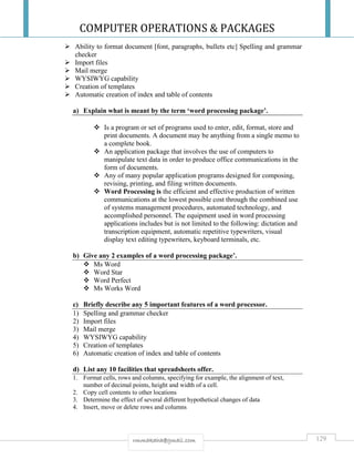 COMPUTER OPERATIONS & PACKAGES
129rmmakaha@gmail.com
 Ability to format document [font, paragraphs, bullets etc] Spelling and grammar
checker
 Import files
 Mail merge
 WYSIWYG capability
 Creation of templates
 Automatic creation of index and table of contents
a) Explain what is meant by the term ‘word processing package’.
 Is a program or set of programs used to enter, edit, format, store and
print documents. A document may be anything from a single memo to
a complete book.
 An application package that involves the use of computers to
manipulate text data in order to produce office communications in the
form of documents.
 Any of many popular application programs designed for composing,
revising, printing, and filing written documents.
 Word Processing is the efficient and effective production of written
communications at the lowest possible cost through the combined use
of systems management procedures, automated technology, and
accomplished personnel. The equipment used in word processing
applications includes but is not limited to the following: dictation and
transcription equipment, automatic repetitive typewriters, visual
display text editing typewriters, keyboard terminals, etc.
b) Give any 2 examples of a word processing package’.
 Ms Word
 Word Star
 Word Perfect
 Ms Works Word
c) Briefly describe any 5 important features of a word processor.
1) Spelling and grammar checker
2) Import files
3) Mail merge
4) WYSIWYG capability
5) Creation of templates
6) Automatic creation of index and table of contents
d) List any 10 facilities that spreadsheets offer.
1. Format cells, rows and columns, specifying for example, the alignment of text,
number of decimal points, height and width of a cell.
2. Copy cell contents to other locations
3. Determine the effect of several different hypothetical changes of data
4. Insert, move or delete rows and columns
 