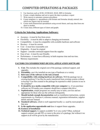 COMPUTER OPERATIONS & PACKAGES
130rmmakaha@gmail.com
5. Use functions such as SUM, AVERAGE, MAX, MIN in formulae
6. Create a simple database and sort or query the data to produce a report
7. Write macros to automate common procedures
8. Create templates i.e. spreadsheets with formats and formulae already entered, into
which new figures may be inserted.
9. Create multi-dimensional spreadsheets using several sheets, and copy data from one
sheet to another
10. Create many different types of charts and graphs
Criteria for Selecting Applications Software:
 Accuracy - it must be free from errors
 Flexibility – it must be able to adapt to changing environment.
 Compatibility - it must be compatible with available hardware and software
 Recency - it must be current
 Cost - it must have reasonable cost
 Originality - It must be original
 Support - consider continued support from the supplier.
 Ease of use - it must be user friendly.
 Performance - it must have efficiency in both response time and run time.
 Memory requirements
FACTORS TO CONSIDER WHEN BUYING APPLICATION SOFTWARE
1. Cost. This includes the original cost of the package, technical support, and
upgrades.
2. Portability, can it be installed on one type of hardware or a variety
3. Relevance of the software to the task at hand.
4. Compatibility with existing hardware & software. Will the package run on
existing hardware? Can files be easily transferred from existing systems without
re-keying? Can files created in the package be exported to other systems in use in
the company?
5. It should be on a media compatible with your computer i.e. if you purchase
software on CD media your computer should have compact disk drive.
6. Sophistication, simple programs are usually easy to learn, cost less and are
appropriate for those who use the software infrequently.
7. Should include enough documentation such as installation instructions, system
requirements e.g. Pentium 4, reference manual, registration information, supplier
details and user manual.
8. Standard software, which is well supported locally i.e. used by most people in
that area
9. Is the application upgradeable and does it support future upgrades.
10. Easiness of installation
11. Technical support. Is support available? Is it very costly? Often, technical
support contract can add 50% or more to the price of a package, but without it no
support at all will be given by the manufacturer.
 