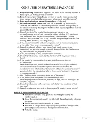 COMPUTER OPERATIONS & PACKAGES
131rmmakaha@gmail.com
12. Easy of learning. Are tutorials supplied? Are books on the software available in
bookshops? Are training courses available?
13. Easy of use and user- friendliness. Is it easy to use, for example using pull
down menus, icons, helpful error messages when you do something wrong?
14. Is the application from a reputable supplier e.g. Microsoft.
15. Do you have enough resourceson your PC to install it e.g. it may require
256MB RAM, 80GB HDD. Memory requirements; software packages vary in
the amount of memory they require. Will the system require expenditure on more
powerful hardware?
16. Does the version of the product that I am considering run on my
personalcomputer system? Is it compatible with my platform (PC, Macintosh,
Sun, and so on)? with the processor used in my computer (486, Pentium,
Motorola 6040, PowerPC, and so on)? and with the operating system that I am
running (DOS, Windows, NeXT Step, UNIX)?
17. Is the product compatible with other programs, such as extensions and device
drivers, that I have on my personalcomputer system?
18. Does the product do all that I want it to do? Is it simple enough to use
immediately but powerful enough to provide the capabilities that I will want as
my familiarity with the program increases?
19. Is the product an up-to-date, current version or release?
20. Does the product have a clear, step-by-step tutorial? Is the product easy to
learn?
21. Is the product accompanied by clear, easy-to-follow instructions, or
documentation?
22. Does the manufacturer provide technical assistance? Is a toll-free technical
assistance number included in the software documentation? Does the
manufacturer have a bulletin board or Internet address for technical assistance
questions? Does the manufacturer charge for technical assistance? for product
revisions or upgrades?
23. Can I find instruction, or training, in the use of the product?
24. Is the product from a respected, well known manufacturer?
25. Does the program have any known problems, or bugs, and will these affect my
use of the program?
26. Does the product come with a warranty, and what are the conditions of that
warranty?
27. Does the product cost more or less than comparable products on the market?
Benefits of application software to the user.
 Installation should be easy, quick and should be provided by the
vendor/supplier.
 Good documentation is usually provided with the application for reference
purposes.
 Onsite assistance from the supplier or vendor
 Provision of cheaper future upgrades upon acquisition of an application
provided you have completed the registration information.
 Value for money
 