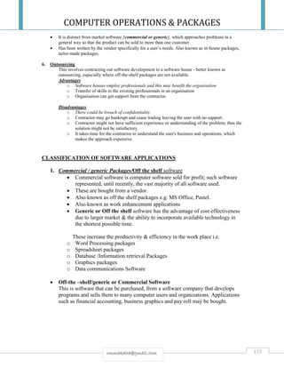 COMPUTER OPERATIONS & PACKAGES
133rmmakaha@gmail.com
 It is distinct from market software [commercial or generic], which approaches problems in a
general way so that the product can be sold to more than one customer.
 Has been written by the vendor specifically for a user’s needs. Also known as in-house packages,
tailor-made packages.
6. Outsourcing
This involves contracting out software development to a software house - better known as
outsourcing, especially where off-the-shelf packages are not available.
Advantages
o Software houses employ professionals and this may benefit the organisation
o Transfer of skills to the existing professionals in an organisation
o Organisation can get support from the contractor.
Disadvantages
o There could be breach of confidentiality.
o Contractor may go bankrupt and cease trading leaving the user with no support.
o Contractor might not have sufficient experience or understanding of the problem; thus the
solution might not be satisfactory.
o It takes time for the contractor to understand the user's business and operations, which
makes the approach expensive.
CLASSIFICATION OF SOFTWARE APPLICATIONS
1. Commercial / generic Packages/Off the shelf software
 Commercial software is computer software sold for profit; such software
represented, until recently, the vast majority of all software used.
 These are bought from a vendor.
 Also known as off the shelf packages e.g. MS Office, Pastel.
 Also known as work enhancement applications
 Generic or Off the shelf software has the advantage of cost effectiveness
due to larger market & the ability to incorporate available technology in
the shortest possible time.
These increase the productivity & efficiency in the work place i.e.
o Word Processing packages
o Spreadsheet packages
o Database /Information retrieval Packages
o Graphics packages
o Data communications Software
 Off-the –shelf/generic or Commercial Software
This is software that can be purchased, from a software company that develops
programs and sells them to many computer users and organizations. Applications
such as financial accounting, business graphics and pay roll may be bought.
 