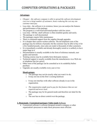 COMPUTER OPERATIONS & PACKAGES
134rmmakaha@gmail.com
Advantages
o Cheaper - the software company is able to spread the software development
cost over a large number of customers, hence reducing the cost any one
customer must pay.
o Less risky - the software is in existence, hence you can analyse the features
and performance of the package.
o The program is a well-tried and tested product with few errors.
o Less time - Off-the -shelf software is often installed quickly and easily.
o The package is well documented
o The packages require little maintenance
o There is continued support from the supplier through upgrades.
o It is cheaper than custom-written software. The development costs of the
package may be millions of pounds, but the customer may be able to buy it for
a few hundred pounds, since sales are made to thousands of other customers.
o It is immediately available and already thoroughly tested so is unlikely to have
major bugs in it
o Documentation is usually available in the form of reference manuals, user
guides and tutorials
o Training courses may be available form third party trainers.
o Technical support is usually available from the manufacturers via a Web site
or telephone line [at a price].
o Other users of the package can be consulted as to its suitability before
purchase.
o Upgrades are usually available every year or two
Disadvantages
o The package may not do exactly what you want it to do;
o It may not run on the firm’s existing hardware
o It may not interface with other software already in use in the
organization.
o The organization might need to pay for the features that are not
required and never used.
o The package may be for general needs and therefore not ideal for the
user.
o The user has no direct control over the package,
2. Homemade / Customized packages/ Tailor-made Software
 Customized software is software designed around a company or other
organization's processes to make those processes more efficient.
 