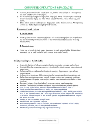 COMPUTER OPERATIONS & PACKAGES
17rmmakaha@gmail.com
 However, this distinction has largely been lost, and the series of steps in a batch process
are often called a "job" or "batch job".
 For example in payroll processing system, employees details concerning the number of
hours worked, rate of pay, and other details are collected for a period of time say, one
month.
 These details are then used to process the payment for the duration worked. Most printing
systems use the batch processing to print documents.
Examples of batch systems
1. Payroll system
 Batch systems are ideal for making payrolls. The salaries of employees can be printed at
the end of month by the batch systems. So the statements can be made easy by using
batch systems.
2. Bank statements
 At the end of month the bank makes statements for each account holder. So these bank
statements can be made easily by batch systems at the end of month.
Batch processing has these benefits:
 It can shift the time of job processing to when the computing resources are less busy.
 It avoids idling the computing resources with minute-by-minute manual intervention and
supervision.
 By keeping high overall rate of utilization, it amortizes the computer, especially an
expensive one.
 It allows the system to use different priorities for interactive and non-interactive work.
 Rather than running one program multiple times to process one transaction each time,
batch processes will run the program only once for many transactions, reducing system
overhead.
 Repeated jobs are done fast in batch systems without user interaction.
 You don’t need special hardware and system support to input data in batch systems.
 Best for large organizations but small organizations can also benefit from it.
 Batch systems can work offline so it makes less stress on processor.
 Processor consumes good time while processing that mean it knows which job to process
next. In real time systems we don’t have expectation time of how long the job is and what
is estimated time to complete it. But in batch systems the processor knows how long the
job is as it is queued.
 Sharing of batch system for multiple users.
 The idle time batch system is very less.
 You can assign specific time for the batch jobs so when the computer is idle it starts
processing the batch jobs i.e. at night or any free time.
 The batch systems can manage large repeated work easily.
 