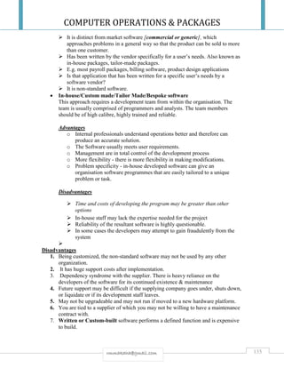 COMPUTER OPERATIONS & PACKAGES
135rmmakaha@gmail.com
 It is distinct from market software [commercial or generic], which
approaches problems in a general way so that the product can be sold to more
than one customer.
 Has been written by the vendor specifically for a user’s needs. Also known as
in-house packages, tailor-made packages.
 E.g. most payroll packages, billing software, product design applications
 Is that application that has been written for a specific user’s needs by a
software vendor?
 It is non-standard software.
 In-house/Custom made/Tailor Made/Bespoke software
This approach requires a development team from within the organisation. The
team is usually comprised of programmers and analysts. The team members
should be of high calibre, highly trained and reliable.
Advantages
o Internal professionals understand operations better and therefore can
produce an accurate solution.
o The Software usually meets user requirements.
o Management are in total control of the development process
o More flexibility - there is more flexibility in making modifications.
o Problem specificity - in-house developed software can give an
organisation software programmes that are easily tailored to a unique
problem or task.
Disadvantages
 Time and costs of developing the program may be greater than other
options
 In-house staff may lack the expertise needed for the project
 Reliability of the resultant software is highly questionable.
 In some cases the developers may attempt to gain fraudulently from the
system

Disadvantages
1. Being customized, the non-standard software may not be used by any other
organization.
2. It has huge support costs after implementation.
3. Dependency syndrome with the supplier. There is heavy reliance on the
developers of the software for its continued existence & maintenance
4. Future support may be difficult if the supplying company goes under, shuts down,
or liquidate or if its development staff leaves.
5. May not be upgradeable and may not run if moved to a new hardware platform.
6. You are tied to a supplier of which you may not be willing to have a maintenance
contract with.
7. Written or Custom-built software performs a defined function and is expensive
to build.
 