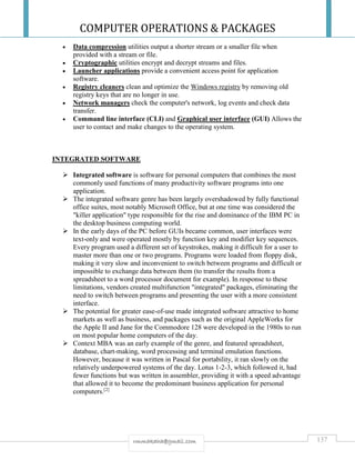COMPUTER OPERATIONS & PACKAGES
137rmmakaha@gmail.com
 Data compression utilities output a shorter stream or a smaller file when
provided with a stream or file.
 Cryptographic utilities encrypt and decrypt streams and files.
 Launcher applications provide a convenient access point for application
software.
 Registry cleaners clean and optimize the Windows registry by removing old
registry keys that are no longer in use.
 Network managers check the computer's network, log events and check data
transfer.
 Command line interface (CLI) and Graphical user interface (GUI) Allows the
user to contact and make changes to the operating system.
INTEGRATED SOFTWARE
 Integrated software is software for personal computers that combines the most
commonly used functions of many productivity software programs into one
application.
 The integrated software genre has been largely overshadowed by fully functional
office suites, most notably Microsoft Office, but at one time was considered the
"killer application" type responsible for the rise and dominance of the IBM PC in
the desktop business computing world.
 In the early days of the PC before GUIs became common, user interfaces were
text-only and were operated mostly by function key and modifier key sequences.
Every program used a different set of keystrokes, making it difficult for a user to
master more than one or two programs. Programs were loaded from floppy disk,
making it very slow and inconvenient to switch between programs and difficult or
impossible to exchange data between them (to transfer the results from a
spreadsheet to a word processor document for example). In response to these
limitations, vendors created multifunction "integrated" packages, eliminating the
need to switch between programs and presenting the user with a more consistent
interface.
 The potential for greater ease-of-use made integrated software attractive to home
markets as well as business, and packages such as the original AppleWorks for
the Apple II and Jane for the Commodore 128 were developed in the 1980s to run
on most popular home computers of the day.
 Context MBA was an early example of the genre, and featured spreadsheet,
database, chart-making, word processing and terminal emulation functions.
However, because it was written in Pascal for portability, it ran slowly on the
relatively underpowered systems of the day. Lotus 1-2-3, which followed it, had
fewer functions but was written in assembler, providing it with a speed advantage
that allowed it to become the predominant business application for personal
computers.[2]
 