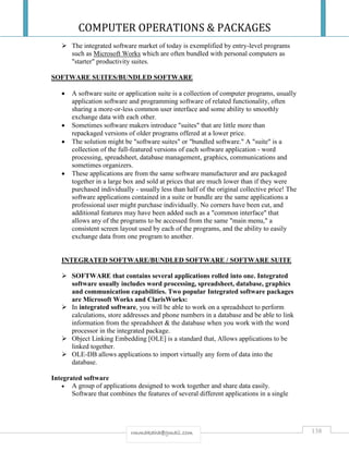 COMPUTER OPERATIONS & PACKAGES
138rmmakaha@gmail.com
 The integrated software market of today is exemplified by entry-level programs
such as Microsoft Works which are often bundled with personal computers as
"starter" productivity suites.
SOFTWARE SUITES/BUNDLED SOFTWARE
 A software suite or application suite is a collection of computer programs, usually
application software and programming software of related functionality, often
sharing a more-or-less common user interface and some ability to smoothly
exchange data with each other.
 Sometimes software makers introduce "suites" that are little more than
repackaged versions of older programs offered at a lower price.
 The solution might be "software suites" or "bundled software." A "suite" is a
collection of the full-featured versions of each software application - word
processing, spreadsheet, database management, graphics, communications and
sometimes organizers.
 These applications are from the same software manufacturer and are packaged
together in a large box and sold at prices that are much lower than if they were
purchased individually - usually less than half of the original collective price! The
software applications contained in a suite or bundle are the same applications a
professional user might purchase individually. No corners have been cut, and
additional features may have been added such as a "common interface" that
allows any of the programs to be accessed from the same "main menu," a
consistent screen layout used by each of the programs, and the ability to easily
exchange data from one program to another.
INTEGRATED SOFTWARE/BUNDLED SOFTWARE / SOFTWARE SUITE
 SOFTWARE that contains several applications rolled into one. Integrated
software usually includes word processing, spreadsheet, database, graphics
and communication capabilities. Two popular Integrated software packages
are Microsoft Works and ClarisWorks:
 In integrated software, you will be able to work on a spreadsheet to perform
calculations, store addresses and phone numbers in a database and be able to link
information from the spreadsheet & the database when you work with the word
processor in the integrated package.
 Object Linking Embedding [OLE] is a standard that, Allows applications to be
linked together.
 OLE-DB allows applications to import virtually any form of data into the
database.
Integrated software
 A group of applications designed to work together and share data easily.
Software that combines the features of several different applications in a single
 