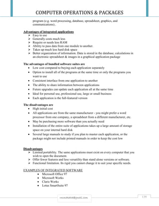 COMPUTER OPERATIONS & PACKAGES
139rmmakaha@gmail.com
program (e.g. word processing, database, spreadsheet, graphics, and
communications)..
Advantages of integrated applications
 Easy to use
 Generally costs much less
 Require or needs less RAM
 Ability to pass data from one module to another.
 Takes up much less hard disk space
 Better organization of information. Data is stored in the database, calculations in
an electronic spreadsheet & images in a graphical application package
The advantages of bundled software suites are
 Low cost compared to buying each application separately
 Option to install all of the programs at the same time or only the programs you
want to use
 Consistent interface from one application to another
 The ability to share information between applications
 Future upgrades can update each application all at the same time
 Ideal for personal use, professional use, large or small business
 Each application is the full-featured version
The disadvantages are
 High initial cost
 All applications are from the same manufacturer - you might prefer a word
processor from one company, a spreadsheet from a different manufacturer, etc.
 May be purchasing more software than you actually need
 Installation of the entire suite of applications takes up a large amount of storage
space on your internal hard disk
 Several large manuals to study if you plan to master each application, or the
package might not include printed manuals in order to keep the cost low
Disadvantages
 Limited portability. The same applications must exist on every computer that you
wish to open the document.
 Offer fewer features and less versatility than stand alone versions or software.
 Functional limitation. Its rigid you cannot change it to suit your specific needs.
EXAMPLES OF INTEGRATED SOFTWARE
 Microsoft Office 97
 Microsoft Works
 Claris Works
 Lotus SmartSuite 97
 