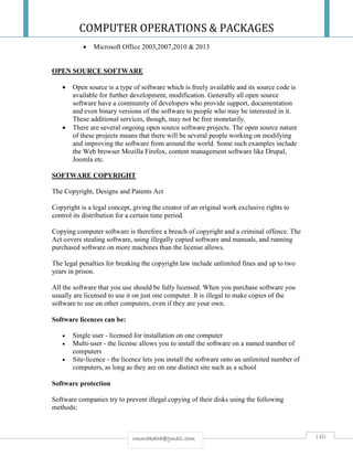 COMPUTER OPERATIONS & PACKAGES
140rmmakaha@gmail.com
 Microsoft Office 2003,2007,2010 & 2013
OPEN SOURCE SOFTWARE
 Open source is a type of software which is freely available and its source code is
available for further development, modification. Generally all open source
software have a community of developers who provide support, documentation
and even binary versions of the software to people who may be interested in it.
These additional services, though, may not be free monetarily.
 There are several ongoing open source software projects. The open source nature
of these projects means that there will be several people working on modifying
and improving the software from around the world. Some such examples include
the Web browser Mozilla Firefox, content management software like Drupal,
Joomla etc.
SOFTWARE COPYRIGHT
The Copyright, Designs and Patents Act
Copyright is a legal concept, giving the creator of an original work exclusive rights to
control its distribution for a certain time period.
Copying computer software is therefore a breach of copyright and a criminal offence. The
Act covers stealing software, using illegally copied software and manuals, and running
purchased software on more machines than the license allows.
The legal penalties for breaking the copyright law include unlimited fines and up to two
years in prison.
All the software that you use should be fully licensed. When you purchase software you
usually are licensed to use it on just one computer. It is illegal to make copies of the
software to use on other computers, even if they are your own.
Software licences can be:
 Single user - licensed for installation on one computer
 Multi-user - the license allows you to install the software on a named number of
computers
 Site-licence - the licence lets you install the software onto an unlimited number of
computers, as long as they are on one distinct site such as a school
Software protection
Software companies try to prevent illegal copying of their disks using the following
methods:
 