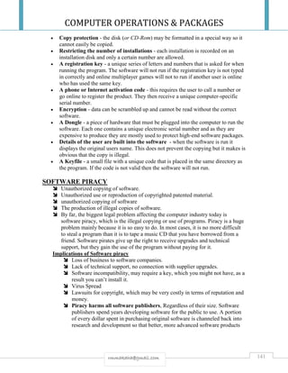 COMPUTER OPERATIONS & PACKAGES
141rmmakaha@gmail.com
 Copy protection - the disk (or CD-Rom) may be formatted in a special way so it
cannot easily be copied.
 Restricting the number of installations - each installation is recorded on an
installation disk and only a certain number are allowed.
 A registration key - a unique series of letters and numbers that is asked for when
running the program. The software will not run if the registration key is not typed
in correctly and online multiplayer games will not to run if another user is online
who has used the same key.
 A phone or Internet activation code - this requires the user to call a number or
go online to register the product. They then receive a unique computer-specific
serial number.
 Encryption - data can be scrambled up and cannot be read without the correct
software.
 A Dongle - a piece of hardware that must be plugged into the computer to run the
software. Each one contains a unique electronic serial number and as they are
expensive to produce they are mostly used to protect high-end software packages.
 Details of the user are built into the software - when the software is run it
displays the original users name. This does not prevent the copying but it makes is
obvious that the copy is illegal.
 A Keyfile - a small file with a unique code that is placed in the same directory as
the program. If the code is not valid then the software will not run.
SOFTWARE PIRACY
 Unauthorized copying of software.
 Unauthorized use or reproduction of copyrighted patented material.
 unauthorized copying of software
 The production of illegal copies of software.
 By far, the biggest legal problem affecting the computer industry today is
software piracy, which is the illegal copying or use of programs. Piracy is a huge
problem mainly because it is so easy to do. In most cases, it is no more difficult
to steal a program than it is to tape a music CD that you have borrowed from a
friend. Software pirates give up the right to receive upgrades and technical
support, but they gain the use of the program without paying for it.
Implications of Software piracy
 Loss of business to software companies.
 Lack of technical support, no connection with supplier upgrades.
 Software incompatibility, may require a key, which you might not have, as a
result you can’t install it.
 Virus Spread
 Lawsuits for copyright, which may be very costly in terms of reputation and
money.
 Piracy harms all software publishers, Regardless of their size. Software
publishers spend years developing software for the public to use. A portion
of every dollar spent in purchasing original software is channeled back into
research and development so that better, more advanced software products
 