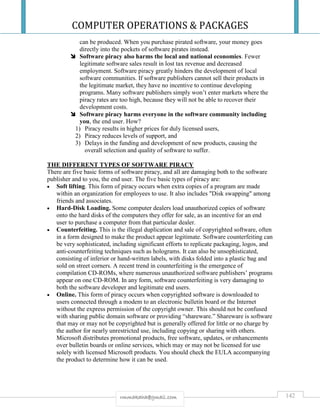 COMPUTER OPERATIONS & PACKAGES
142rmmakaha@gmail.com
can be produced. When you purchase pirated software, your money goes
directly into the pockets of software pirates instead.
 Software piracy also harms the local and national economies. Fewer
legitimate software sales result in lost tax revenue and decreased
employment. Software piracy greatly hinders the development of local
software communities. If software publishers cannot sell their products in
the legitimate market, they have no incentive to continue developing
programs. Many software publishers simply won’t enter markets where the
piracy rates are too high, because they will not be able to recover their
development costs.
 Software piracy harms everyone in the software community including
you, the end user. How?
1) Piracy results in higher prices for duly licensed users,
2) Piracy reduces levels of support, and
3) Delays in the funding and development of new products, causing the
overall selection and quality of software to suffer.
THE DIFFERENT TYPES OF SOFTWARE PIRACY
There are five basic forms of software piracy, and all are damaging both to the software
publisher and to you, the end user. The five basic types of piracy are:
 Soft lifting. This form of piracy occurs when extra copies of a program are made
within an organization for employees to use. It also includes "Disk swapping" among
friends and associates.
 Hard-Disk Loading. Some computer dealers load unauthorized copies of software
onto the hard disks of the computers they offer for sale, as an incentive for an end
user to purchase a computer from that particular dealer.
 Counterfeiting. This is the illegal duplication and sale of copyrighted software, often
in a form designed to make the product appear legitimate. Software counterfeiting can
be very sophisticated, including significant efforts to replicate packaging, logos, and
anti-counterfeiting techniques such as holograms. It can also be unsophisticated,
consisting of inferior or hand-written labels, with disks folded into a plastic bag and
sold on street corners. A recent trend in counterfeiting is the emergence of
compilation CD-ROMs, where numerous unauthorized software publishers’ programs
appear on one CD-ROM. In any form, software counterfeiting is very damaging to
both the software developer and legitimate end users.
 Online. This form of piracy occurs when copyrighted software is downloaded to
users connected through a modem to an electronic bulletin board or the Internet
without the express permission of the copyright owner. This should not be confused
with sharing public domain software or providing “shareware.” Shareware is software
that may or may not be copyrighted but is generally offered for little or no charge by
the author for nearly unrestricted use, including copying or sharing with others.
Microsoft distributes promotional products, free software, updates, or enhancements
over bulletin boards or online services, which may or may not be licensed for use
solely with licensed Microsoft products. You should check the EULA accompanying
the product to determine how it can be used.
 