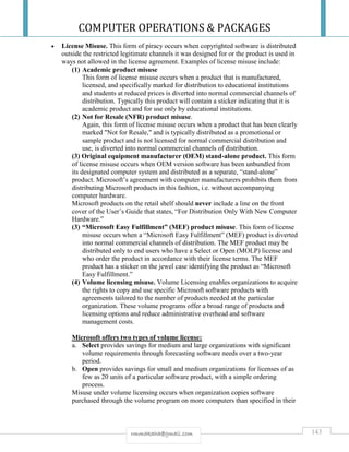 COMPUTER OPERATIONS & PACKAGES
143rmmakaha@gmail.com
 License Misuse. This form of piracy occurs when copyrighted software is distributed
outside the restricted legitimate channels it was designed for or the product is used in
ways not allowed in the license agreement. Examples of license misuse include:
(1) Academic product misuse
This form of license misuse occurs when a product that is manufactured,
licensed, and specifically marked for distribution to educational institutions
and students at reduced prices is diverted into normal commercial channels of
distribution. Typically this product will contain a sticker indicating that it is
academic product and for use only by educational institutions.
(2) Not for Resale (NFR) product misuse.
Again, this form of license misuse occurs when a product that has been clearly
marked "Not for Resale," and is typically distributed as a promotional or
sample product and is not licensed for normal commercial distribution and
use, is diverted into normal commercial channels of distribution.
(3) Original equipment manufacturer (OEM) stand-alone product. This form
of license misuse occurs when OEM version software has been unbundled from
its designated computer system and distributed as a separate, “stand-alone”
product. Microsoft’s agreement with computer manufacturers prohibits them from
distributing Microsoft products in this fashion, i.e. without accompanying
computer hardware.
Microsoft products on the retail shelf should never include a line on the front
cover of the User’s Guide that states, “For Distribution Only With New Computer
Hardware.”
(3) “Microsoft Easy Fulfillment” (MEF) product misuse. This form of license
misuse occurs when a “Microsoft Easy Fulfillment” (MEF) product is diverted
into normal commercial channels of distribution. The MEF product may be
distributed only to end users who have a Select or Open (MOLP) license and
who order the product in accordance with their license terms. The MEF
product has a sticker on the jewel case identifying the product as “Microsoft
Easy Fulfillment.”
(4) Volume licensing misuse. Volume Licensing enables organizations to acquire
the rights to copy and use specific Microsoft software products with
agreements tailored to the number of products needed at the particular
organization. These volume programs offer a broad range of products and
licensing options and reduce administrative overhead and software
management costs.
Microsoft offers two types of volume license:
a. Select provides savings for medium and large organizations with significant
volume requirements through forecasting software needs over a two-year
period.
b. Open provides savings for small and medium organizations for licenses of as
few as 20 units of a particular software product, with a simple ordering
process.
Misuse under volume licensing occurs when organization copies software
purchased through the volume program on more computers than specified in their
 