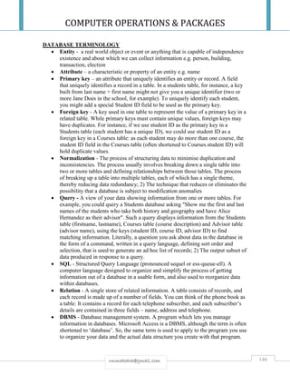 COMPUTER OPERATIONS & PACKAGES
146rmmakaha@gmail.com
DATABASE TERMINOLOGY
 Entity - a real world object or event or anything that is capable of independence
existence and about which we can collect information e.g. person, building,
transaction, election
 Attribute – a characteristic or property of an entity e.g. name
 Primary key – an attribute that uniquely identifies an entity or record. A field
that uniquely identifies a record in a table. In a students table, for instance, a key
built from last name + first name might not give you a unique identifier (two or
more Jane Does in the school, for example). To uniquely identify each student,
you might add a special Student ID field to be used as the primary key.
 Foreign key - A key used in one table to represent the value of a primary key in a
related table. While primary keys must contain unique values, foreign keys may
have duplicates. For instance, if we use student ID as the primary key in a
Students table (each student has a unique ID), we could use student ID as a
foreign key in a Courses table: as each student may do more than one course, the
student ID field in the Courses table (often shortened to Courses.student ID) will
hold duplicate values.
 Normalization - The process of structuring data to minimise duplication and
inconsistencies. The process usually involves breaking down a single table into
two or more tables and defining relationships between those tables. The process
of breaking up a table into multiple tables, each of which has a single theme,
thereby reducing data redundancy; 2) The technique that reduces or eliminates the
possibility that a database is subject to modification anomalies
 Query - A view of your data showing information from one or more tables. For
example, you could query a Students database asking "Show me the first and last
names of the students who take both history and geography and have Alice
Hernandez as their advisor". Such a query displays information from the Students
table (firstname, lastname), Courses table (course description) and Advisor table
(advisor name), using the keys (student ID, course ID, advisor ID) to find
matching information. Literally, a question you ask about data in the database in
the form of a command, written in a query language, defining sort order and
selection, that is used to generate an ad hoc list of records; 2) The output subset of
data produced in response to a query.
 SQL - Structured Query Language (pronounced sequel or ess-queue-ell). A
computer language designed to organize and simplify the process of getting
information out of a database in a usable form, and also used to reorganize data
within databases.
 Relation - A single store of related information. A table consists of records, and
each record is made up of a number of fields. You can think of the phone book as
a table: It contains a record for each telephone subscriber, and each subscriber’s
details are contained in three fields – name, address and telephone.
 DBMS - Database management system. A program which lets you manage
information in databases. Microsoft Access is a DBMS, although the term is often
shortened to ‘database’. So, the same term is used to apply to the program you use
to organize your data and the actual data structure you create with that program.
 