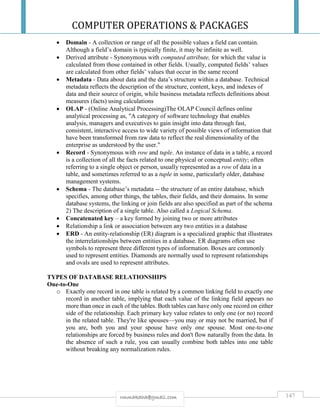 COMPUTER OPERATIONS & PACKAGES
147rmmakaha@gmail.com
 Domain - A collection or range of all the possible values a field can contain.
Although a field’s domain is typically finite, it may be infinite as well.
 Derived attribute - Synonymous with computed attribute, for which the value is
calculated from those contained in other fields. Usually, computed fields’ values
are calculated from other fields’ values that occur in the same record
 Metadata - Data about data and the data’s structure within a database. Technical
metadata reflects the description of the structure, content, keys, and indexes of
data and their source of origin, while business metadata reflects definitions about
measures (facts) using calculations
 OLAP - (Online Analytical Processing)The OLAP Council defines online
analytical processing as, "A category of software technology that enables
analysis, managers and executives to gain insight into data through fast,
consistent, interactive access to wide variety of possible views of information that
have been transformed from raw data to reflect the real dimensionality of the
enterprise as understood by the user."
 Record - Synonymous with row and tuple. An instance of data in a table, a record
is a collection of all the facts related to one physical or conceptual entity; often
referring to a single object or person, usually represented as a row of data in a
table, and sometimes referred to as a tuple in some, particularly older, database
management systems.
 Schema - The database’s metadata -- the structure of an entire database, which
specifies, among other things, the tables, their fields, and their domains. In some
database systems, the linking or join fields are also specified as part of the schema
2) The description of a single table. Also called a Logical Schema.
 Concatenated key – a key formed by joining two or more attributes
 Relationship a link or association between any two entities in a database
 ERD - An entity-relationship (ER) diagram is a specialized graphic that illustrates
the interrelationships between entities in a database. ER diagrams often use
symbols to represent three different types of information. Boxes are commonly
used to represent entities. Diamonds are normally used to represent relationships
and ovals are used to represent attributes.
TYPES OF DATABASE RELATIONSHIPS
One-to-One
o Exactly one record in one table is related by a common linking field to exactly one
record in another table, implying that each value of the linking field appears no
more than once in each of the tables. Both tables can have only one record on either
side of the relationship. Each primary key value relates to only one (or no) record
in the related table. They're like spouses—you may or may not be married, but if
you are, both you and your spouse have only one spouse. Most one-to-one
relationships are forced by business rules and don't flow naturally from the data. In
the absence of such a rule, you can usually combine both tables into one table
without breaking any normalization rules.
 