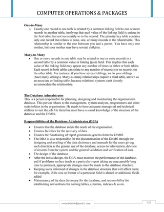 COMPUTER OPERATIONS & PACKAGES
148rmmakaha@gmail.com
One-to-Many
o Exactly one record in one table is related by a common linking field to one or more
records in another table, implying that each value of the linking field is unique in
the first table, but not necessarily so in the second. The primary key table contains
only one record that relates to none, one, or many records in the related table. This
relationship is similar to the one between you and a parent. You have only one
mother, but your mother may have several children.
Many-to-Many
 One or more records in one table may be related to one or more records in a
second table by a common value or linking (join) field. This implies that each
value of the linking field may appear any number of times in either or both tables.
Each record in both tables can relate to any number of records (or no records) in
the other table. For instance, if you have several siblings, so do your siblings
(have many siblings). Many-to-many relationships require a third table, known as
an associate or linking table, because relational systems can't directly
accommodate the relationship.
The Database Administrator
This is a person responsible for planning, designing and maintaining the organisation's
database. This person relates to the management, system analysts, programmers and other
stakeholders in the organisation. He needs to have adequate managerial and technical
abilities to suit the job. He therefore must have a sound knowledge of the structure of the
database and the DBMS.
Responsibilities of the Database Administrator (DBA)
 Ensures that the database meets the needs of the organisation.
 Ensures facilities for the recovery of data
 Ensures the functioning of report generation systems form the DBMS
 The DBA is also responsible for the documentation of the DBMS through the
designing and availing of the data dictionary and manuals for the users giving
such direction as the general use of the database, access to information, deletion
of records from the system and the general validation and verification of data.
 The design of the database
 After the initial design, the DBA must monitor the performance of the database,
and if problems surface (such as a particular report taking an unacceptably long
time to produce), appropriate changes must be made to the database structure.
 Keeping users informed of changes in the database structure that will affect them;
for example, if the size or format of a particular field is altered or additional fields
added
 Maintenance of the data dictionary for the database, and responsibility for
establishing conventions for naming tables, columns, indexes & so on.
 