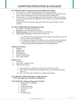 COMPUTER OPERATIONS & PACKAGES
151rmmakaha@gmail.com
Q* Limitations of file Processing Systems that the DBM system address
i. Data duplication - Same kind of information is stored in several files
ii. Lack of Data integration – Independent files make it difficult to provide end users with
info for ad-hoc requests that require accessing data stored in different files
iii. Data dependence – In a file processing system, the organization of files, their physical
location on storage hardware and application software used to access those files depend
on each other.
Changes in format and structure o data and records in file require changes to all the
programs
Q* what is a DBMS (Data base Management System)
Is a collection of software programs that:
i. Stores data , in a uniform and consistent way
ii. Organizes the data, into records in a uniform and consistent way
iii. Allows access to the data, in a uniform and consistent way
 A collection of software programs that stores organizes and allows access to the
data in a uniform and consistent way
 Is a collection of programs that enables users to create and maintain a database?
 A general purpose software system that facilitates the process of defining
constructing and manipulating databases for various applications.
Database Environment
i. Database
ii. Database users
iii. DBM System
iv. Data Dictionary
v. Database Administrator
vi. User/system interface
Database Users
i. Casual users
ii. Naïve users – parametric users
iii. Sophisticated end users
I. Occasionally use it, and if they do a HLL such as AQL may be used.
II. Those who use Standard queries and updates only e.g. bank cashiers, data entry
clerks’ e.t.c.
III. Know the whole range of facilities on a database environment.
Q a. Explain the 3 Major disadvantages of a file system (6)
b. Give and explain any 7 functions of a DBMSystem
FUNCTIONS OF A Database Management SYSTEM
1. Storage, Retrieval &Update
2. Catalogue
3. Logical transactions
4. Concurrency control
5. Recovery
6. Security
7. Communications
 