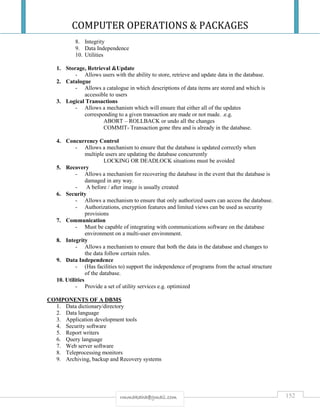 COMPUTER OPERATIONS & PACKAGES
152rmmakaha@gmail.com
8. Integrity
9. Data Independence
10. Utilities
1. Storage, Retrieval &Update
- Allows users with the ability to store, retrieve and update data in the database.
2. Catalogue
- Allows a catalogue in which descriptions of data items are stored and which is
accessible to users
3. Logical Transactions
- Allows a mechanism which will ensure that either all of the updates
corresponding to a given transaction are made or not made. .e.g.
ABORT – ROLLBACK or undo all the changes
COMMIT- Transaction gone thru and is already in the database.
4. Concurrency Control
- Allows a mechanism to ensure that the database is updated correctly when
multiple users are updating the database concurrently
LOCKING OR DEADLOCK situations must be avoided
5. Recovery
- Allows a mechanism for recovering the database in the event that the database is
damaged in any way.
- A before / after image is usually created
6. Security
- Allows a mechanism to ensure that only authorized users can access the database.
- Authorizations, encryption features and limited views can be used as security
provisions
7. Communication
- Must be capable of integrating with communications software on the database
environment on a multi-user environment.
8. Integrity
- Allows a mechanism to ensure that both the data in the database and changes to
the data follow certain rules.
9. Data Independence
- (Has facilities to) support the independence of programs from the actual structure
of the database.
10. Utilities
- Provide a set of utility services e.g. optimized
COMPONENTS OF A DBMS
1. Data dictionary/directory
2. Data language
3. Application development tools
4. Security software
5. Report writers
6. Query language
7. Web server software
8. Teleprocessing monitors
9. Archiving, backup and Recovery systems
 