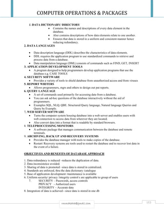 COMPUTER OPERATIONS & PACKAGES
153rmmakaha@gmail.com
1. DATA DICTIONARY/ DIRECTORY
 Contains the names and descriptions of every data element in the
database.
 Also contains descriptions of how data elements relate to one another.
 Ensures that data is stored in a uniform and consistent manner hence
reducing redundancy.
2. DATA LANGUAGES
 Data description language (DDL) describes the characteristics of data elements.
 DDL requires the application program to use standardized commands to retrieve and
process data from a database.
 Data manipulation language (DML) consists of commands such as FIND, GET, INSERT
3. APPLICATION DEVELOPMENT TOOLS
 A program designed to help programmers develop application programs that use the
database e.g. CASE TOOLS
4. SECURITY SOFTWARE
 Provides a variety of tools to shield database from unauthorized access and from viruses
5. REPORT WRITERS
 Allows programmers, mgrs and others to design out put reports.
6. QUERY LANGUAGE
 A set of commands used primarily for accessing data from a database.
 You can ask ad-hoc questions of the database interactively without the aid of
programmers.
 Examples SQL, NLQ, QBE. Structured Query language, Natural language Queries and
Query by Example.
7. WEB SERVER SOFTWARE
 Turns the computer system housing database into a web server and enables users with
web connection to access data from wherever they are located.
 Also convert data into a format that is readable by standard browsers.
8. TELEPROCCESSING MONITORS
 A software package that manages communication between the database and remote
terminals.
9. ARCHIVING, BACK UP AND RECOVERY SYSTEMS
 Provides the database manager with tools to make copies of the database.
 Restart/ Recovery systems are tools used to restart the database and to recover lost data in
the event of a failure.
OBJECTIVES AND BENEFITS OF DATABASE APPROACH
1. Data redundancy is reduced –reduces the duplication of data.
2. Data inconsistence avoided.
3. Sharing of data is promoted –since data is stored in centralized.
4. Standards are enforced, thru the data dictionary /catalogue
5. Base of application development /maintenance is available
6. Uniform security/ privacy /integrity control s are applicable to group of users
7. SECURITY – Passwords, access controls
PRIVACY - Authorized users
INTEGRITY – Accurate data
8. Integration of data is achieved - since data is stored in one db
 