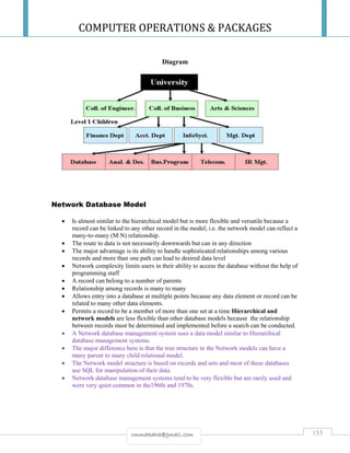 COMPUTER OPERATIONS & PACKAGES
155rmmakaha@gmail.com
Diagram
Network Database Model
 Is almost similar to the hierarchical model but is more flexible and versatile because a
record can be linked to any other record in the model; i.e. the network model can reflect a
many-to-many (M:N) relationship.
 The route to data is not necessarily downwards but can in any direction
 The major advantage is its ability to handle sophisticated relationships among various
records and more than one path can lead to desired data level
 Network complexity limits users in their ability to access the database without the help of
programming staff
 A record can belong to a number of parents
 Relationship among records is many to many
 Allows entry into a database at multiple points because any data element or record can be
related to many other data elements.
 Permits a record to be a member of more than one set at a time Hierarchical and
network models are less flexible than other database models because the relationship
between records must be determined and implemented before a search can be conducted.
 A Network database management system uses a data model similar to Hierarchical
database management systems.
 The major difference here is that the tree structure in the Network models can have a
many parent to many child relational model.
 The Network model structure is based on records and sets and most of these databases
use SQL for manipulation of their data.
 Network database management systems tend to be very flexible but are rarely used and
were very quiet common in the1960s and 1970s.
 